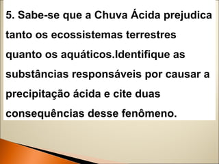 5. Sabe-se que a Chuva Ácida prejudica 
tanto os ecossistemas terrestres 
quanto os aquáticos.Identifique as 
substâncias responsáveis por causar a 
precipitação ácida e cite duas 
consequências desse fenômeno. 
 
