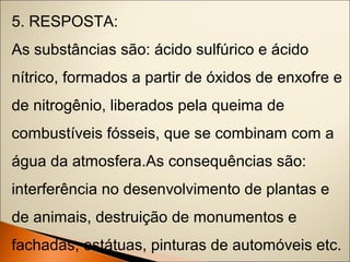 5. RESPOSTA: 
As substâncias são: ácido sulfúrico e ácido 
nítrico, formados a partir de óxidos de enxofre e 
de nitrogênio, liberados pela queima de 
combustíveis fósseis, que se combinam com a 
água da atmosfera.As consequências são: 
interferência no desenvolvimento de plantas e 
de animais, destruição de monumentos e 
fachadas, estátuas, pinturas de automóveis etc. 
 