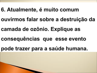6. Atualmente, é muito comum 
ouvirmos falar sobre a destruição da 
camada de ozônio. Explique as 
consequências que esse evento 
pode trazer para a saúde humana. 
 