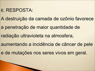 6. RESPOSTA: 
A destruição da camada de ozônio favorece 
a penetração de maior quantidade de 
radiação ultravioleta na atmosfera, 
aumentando a incidência de câncer de pele 
e de mutações nos seres vivos em geral. 
 