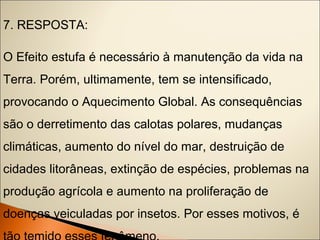 7. RESPOSTA: 
O Efeito estufa é necessário à manutenção da vida na 
Terra. Porém, ultimamente, tem se intensificado, 
provocando o Aquecimento Global. As consequências 
são o derretimento das calotas polares, mudanças 
climáticas, aumento do nível do mar, destruição de 
cidades litorâneas, extinção de espécies, problemas na 
produção agrícola e aumento na proliferação de 
doenças veiculadas por insetos. Por esses motivos, é 
tão temido esses fenômeno. 
 