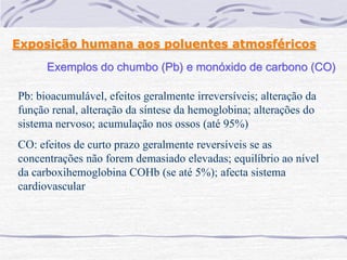 Exposição humana aos poluentes atmosféricos
      Exemplos do chumbo (Pb) e monóxido de carbono (CO)

Pb: bioacumulável, efeitos geralmente irreversíveis; alteração da
função renal, alteração da síntese da hemoglobina; alterações do
sistema nervoso; acumulação nos ossos (até 95%)
CO: efeitos de curto prazo geralmente reversíveis se as
concentrações não forem demasiado elevadas; equilíbrio ao nível
da carboxihemoglobina COHb (se até 5%); afecta sistema
cardiovascular
 