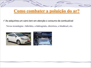 Como combater a poluição do ar?

 Ao adquirires um carro tem em atenção o consumo de combustível

  Novas tecnologias : híbridos, a hidrogénio, eléctricos, a biodiesel, etc.
 