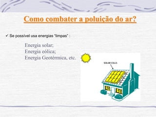 Como combater a poluição do ar?

 Se possível usa energias “limpas” :

          Energia solar;
          Energia eólica;
          Energia Geotérmica, etc.
 
