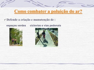 Como combater a poluição do ar?
 Defende   a criação e manutenção de :
 espaços verdes     ciclovias e vias pedonais
 