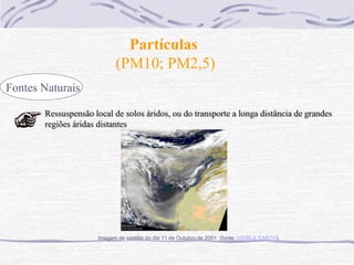 Partículas
                           (PM10; PM2,5)
Fontes Naturais

       Ressuspensão local de solos áridos, ou do transporte a longa distância de grandes
       regiões áridas distantes




                     Imagem de satélite do dia 11 de Outubro de 2001 (fonte: VISIBLE EARTH)
 