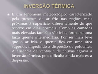  É um fenômeno meteorológico caracterizado
pela presença de ar frio nas regiões mais
próximas à superfície, diferentemente do que
ocorrre em dias normais. Como as camadas
mais elevadas também são frias, forma-se uma
faixa quente intermediária. Por ser mais leve
que o ar frio, o quente fica em uma área
superior, impedindo a dispersão de poluentes.
A ausência de ventos e de chuvas agrava a
inversão térmica, pois dificulta ainda mais essa
dispersão.
 