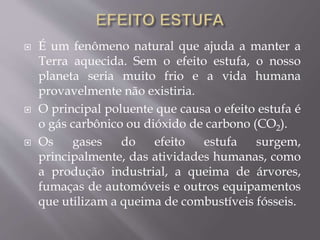  É um fenômeno natural que ajuda a manter a
Terra aquecida. Sem o efeito estufa, o nosso
planeta seria muito frio e a vida humana
provavelmente não existiria.
 O principal poluente que causa o efeito estufa é
o gás carbônico ou dióxido de carbono (CO2).
 Os gases do efeito estufa surgem,
principalmente, das atividades humanas, como
a produção industrial, a queima de árvores,
fumaças de automóveis e outros equipamentos
que utilizam a queima de combustíveis fósseis.
 