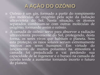  Ozônio é um gás, formado a partir do rompimento
das moléculas de oxigênio pela ação da radiação
ultravioleta do Sol. Nesta situação, os átomos
separados combinam-se com outras moléculas de
oxigênio, formando assim o ozônio.
 A camada de ozônio serve para absorver a radiação
ultraviolenta proveniente do Sol, protegendo, desta
forma, os seres vivos que habitam o planeta. Sem
esta proteção, os raios solares seriam extremamente
nocivos aos seres humanos. Em virtude do
lançamento de muitos poluentes na atmosfera a
camada foi prejudicada e vai perdendo sua
capacidade de se regenerar e o buraco na camada de
ozônio tende a aumentar tornando incerto o futuro
do planeta.
 
