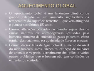  O aquecimento global é um fenômeno climático de
grande extensão — um aumento significativo da
temperatura da superfície terrestre - que vem atingindo
o planeta nos últimos 150 anos.
 Causas: alterações ocorridas no planeta, sejam elas de
causas naturais ou antropogênicas (causadas pelo
homem). aumento da emissão de gases poluentes, efeito
estufa, desmatamento e a queimada de florestas e matas.
 Consequências: falta de água potável, aumento do nível
do mar furacões, secas, enchentes, extinção de milhares
de animais e vegetais, derretimento dos pólos e vários
outros problemas que o homem não tem condições de
enfrentar ou controlar.
 