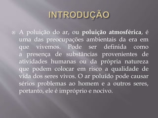  A poluição do ar, ou poluição atmosférica, é
uma das preocupações ambientais da era em
que vivemos. Pode ser definida como
a presença de substâncias provenientes de
atividades humanas ou da própria natureza
que podem colocar em risco a qualidade de
vida dos seres vivos. O ar poluído pode causar
sérios problemas ao homem e a outros seres,
portanto, ele é impróprio e nocivo.
 