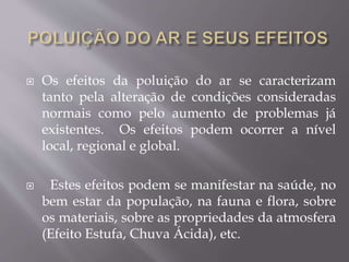  Os efeitos da poluição do ar se caracterizam
tanto pela alteração de condições consideradas
normais como pelo aumento de problemas já
existentes. Os efeitos podem ocorrer a nível
local, regional e global.
 Estes efeitos podem se manifestar na saúde, no
bem estar da população, na fauna e flora, sobre
os materiais, sobre as propriedades da atmosfera
(Efeito Estufa, Chuva Ácida), etc.
 