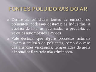  Dentre as principais fontes de emissão de
poluentes, podemos destacar: as indústrias, a
queima de lixo, as queimadas, a pecuária, os
veículos automotores e aviões.
 Vale destacar que alguns processos naturais
levam à emissão de poluentes, como é o caso
das erupções vulcânicas, tempestades de areia
e incêndios florestais não criminosos.
 