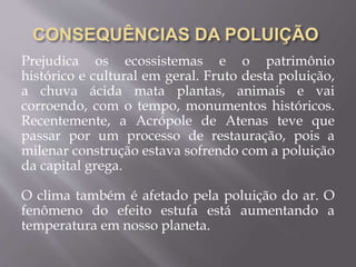 Prejudica os ecossistemas e o patrimônio
histórico e cultural em geral. Fruto desta poluição,
a chuva ácida mata plantas, animais e vai
corroendo, com o tempo, monumentos históricos.
Recentemente, a Acrópole de Atenas teve que
passar por um processo de restauração, pois a
milenar construção estava sofrendo com a poluição
da capital grega.
O clima também é afetado pela poluição do ar. O
fenômeno do efeito estufa está aumentando a
temperatura em nosso planeta.
 