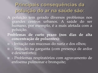 A poluição tem gerado diversos problemas nos
grandes centros urbanos. A saúde do ser
humano, por exemplo, é a mais afetada com a
poluição.
Problemas de curto prazo (nos dias de alta
concentração de poluentes):
 - Irritação nas mucosas do nariz e dos olhos;
 - Irritação na garganta (com presença de ardor
e desconforto);
 - Problemas respiratórios com agravamento de
enfisema pulmonar e bronquite;
 