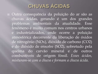  Outra consequência da poluição do ar são as
chuvas ácidas, gerando é um dos grandes
problemas ambientais da atualidade. Esse
fenômeno é muito comum nos centros urbanos
e industrializados, onde ocorre a poluição
atmosférica decorrente da liberação de óxidos
de nitrogênio (NOx), dióxido de carbono (CO2)
e do dióxido de enxofre (SO2), sobretudo pela
queima do carvão mineral e de outros
combustíveis de origem fóssil. Esses ácidos,
misturam-se com a chuva e formam a chuva ácida.
 