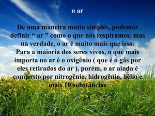o ar

  De uma maneira muito simples, podemos
definir “ ar ” como o que nós respiramos, mas
    na verdade, o ar é muito mais que isso.
  Para a maioria dos seres vivos, o que mais
 importa no ar é o oxigênio ( que é o gás por
  eles retirados do ar ), porém, o ar ainda é
 composto por nitrogênio, hidrogênio, hélio e
              mais 10 substâncias
 
