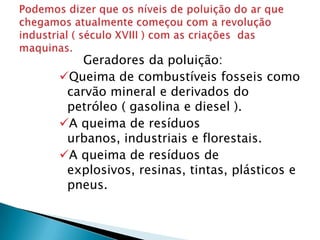 Geradores da poluição:
Queima de combustíveis fosseis como
 carvão mineral e derivados do
 petróleo ( gasolina e diesel ).
A queima de resíduos
 urbanos, industriais e florestais.
A queima de resíduos de
 explosivos, resinas, tintas, plásticos e
 pneus.
 