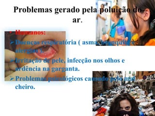 Problemas gerado pela poluição do
               ar.
• Humanos:
Doenças respiratória ( asma, bronquite e
  alergias ).
Irritação de pele, infecção nos olhos e
  ardência na garganta.
Problemas psicológicos causado pelo mal
  cheiro.
 