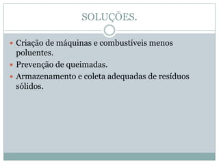 SOLUÇÕES.

 Criação de máquinas e combustíveis menos
  poluentes.
 Prevenção de queimadas.
 Armazenamento e coleta adequadas de resíduos
  sólidos.
 