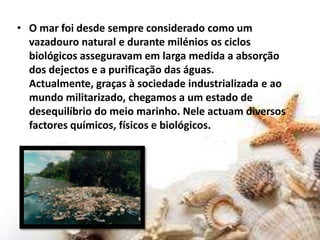 O mar foi desde sempre considerado como um vazadouro natural e durante milénios os ciclos biológicos asseguravam em larga medida a absorção dos dejectos e a purificação das águas. Actualmente, graças à sociedade industrializada e ao mundo militarizado, chegamos a um estado de desequilíbrio do meio marinho. Nele actuam diversos factores químicos, físicos e biológicos.