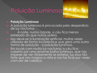 Poluição Luminosa Poluição LuminosaA poluição luminosa é provocada pelo desperdício de luz nocturna.        À noite, numa cidade, o céu fica menos estrelado do que numa aldeia. Isso deve-se à iluminação artificial, muitas vezes utilizada de forma incorrecta e que gera uma outra forma de poluição - a poluição luminosa.Em locais com muita luz nocturna, o céu fica coberto por uma enorme bolha luminosa, que nos impede de ver nitidamente as estrelas, luz essa tão forte que nos magoa a vista e nos faz ficar por vezes com dor de cabeça. 