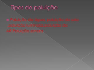 Tipos de poluição Poluição da água, poluição do solo ,poluição luminosa,poluição doAR,Poluição sonora