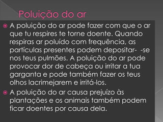 Poluição do arA poluição do ar pode fazer com que o ar que tu respires te torne doente. Quando respiras ar poluído com frequência, as partículas presentes podem depositar-  -se nos teus pulmões. A poluição do ar pode provocar dor de cabeça ou irritar a tua garganta e pode também fazer os teus olhos lacrimejarem e irritá-los.A poluição do ar causa prejuízo às plantações e os animais também podem ficar doentes por causa dela.