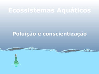 Ecossistemas Aquáticos
Poluição e conscientização
 