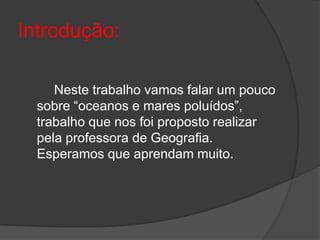 Introdução:  		Neste trabalho vamos falar um pouco sobre “oceanos e mares poluídos”, trabalho que nos foi proposto realizar pela professora de Geografia. Esperamos que aprendam muito.