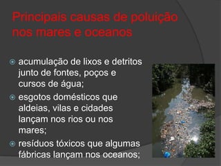 Principais causas de poluição nos mares e oceanosacumulação de lixos e detritos junto de fontes, poços e cursos de água;esgotos domésticos que aldeias, vilas e cidades lançam nos rios ou nos mares;resíduos tóxicos que algumas fábricas lançam nos oceanos;