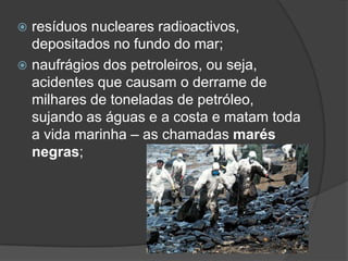 resíduos nucleares radioactivos, depositados no fundo do mar;naufrágios dos petroleiros, ou seja, acidentes que causam o derrame de milhares de toneladas de petróleo, sujando as águas e a costa e matam toda a vida marinha – as chamadas marés negras;