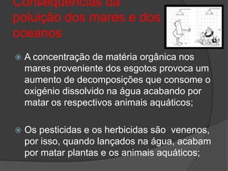Consequências da poluição dos mares e dos oceanosA concentração dematéria orgânica nos mares proveniente dos esgotos provoca um aumento de decomposições que consome o oxigénio dissolvido na água acabando por matar os respectivos animais aquáticos;Os pesticidas e os herbicidas são  venenos, por isso, quando lançados na água, acabam por matar plantas e os animais aquáticos;