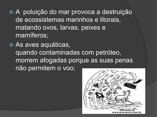 A  poluição do mar provoca a destruição de ecossistemas marinhos e litorais, matando ovos, larvas, peixes e mamíferos;As aves aquáticas, quando contaminadas com petróleo, morrem afogadas porque as suas penas não permitem o voo;