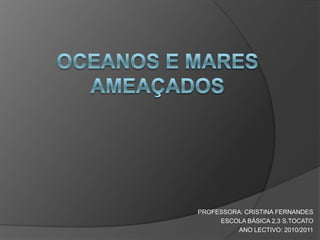 OCEANOS E MARES AMEAÇADOS PROFESSORA: CRISTINA FERNANDES ESCOLA BÁSICA 2,3 S.TOCATO ANO LECTIVO: 2010/2011 