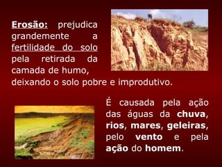 Erosão: prejudica
grandemente       a
fertilidade do solo
pela retirada da
camada de humo,
deixando o solo pobre e improdutivo.

                     É causada pela ação
                     das águas da chuva,
                     rios, mares, geleiras,
                     pelo vento e pela
                     ação do homem.
 