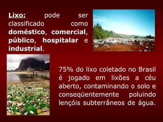 Lixo:       pode   ser
classificado     como
doméstico, comercial,
público, hospitalar e
industrial.


             75% do lixo coletado no Brasil
             é jogado em lixões a céu
             aberto, contaminando o solo e
             conseqüentemente     poluindo
             lençóis subterrâneos de água.
 