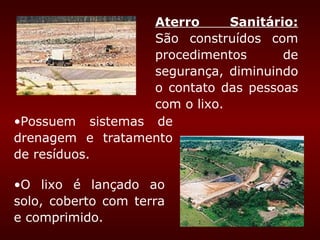 Aterro      Sanitário:
                  São construídos com
                  procedimentos       de
                  segurança, diminuindo
                  o contato das pessoas
                  com o lixo.
•Possuem sistemas de
drenagem e tratamento
de resíduos.

•O lixo é lançado ao
solo, coberto com terra
e comprimido.
 