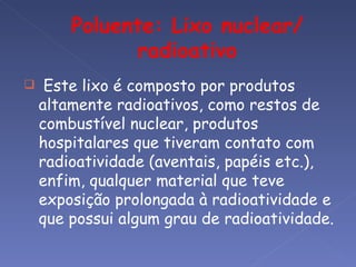     Este lixo é composto por produtos
    altamente radioativos, como restos de
    combustível nuclear, produtos
    hospitalares que tiveram contato com
    radioatividade (aventais, papéis etc.),
    enfim, qualquer material que teve
    exposição prolongada à radioatividade e
    que possui algum grau de radioatividade.
 