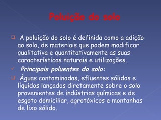     A poluição do solo é definida como a adição
    ao solo, de materiais que podem modificar
    qualitativa e quantitativamente as suas
    características naturais e utilizações.
     Principais poluentes do solo:
    Águas contaminadas, efluentes sólidos e
    líquidos lançados diretamente sobre o solo
    provenientes de indústrias químicas e de
    esgoto domiciliar, agrotóxicos e montanhas
    de lixo sólido.
 