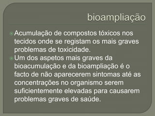  Acumulação   de compostos tóxicos nos
  tecidos onde se registam os mais graves
  problemas de toxicidade.
 Um dos aspetos mais graves da
  bioacumulação e da bioampliação é o
  facto de não aparecerem sintomas até as
  concentrações no organismo serem
  suficientemente elevadas para causarem
  problemas graves de saúde.
 