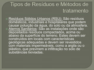  Resíduos Sólidos Urbanos (RSU): São resíduos
  domésticos, industriais e hospitalares que podem
  causar poluição da água, do solo ou da atmosfera.
 Aterros Sanitários: São as instalações onde são
  depositados resíduos compactados, acima ou
  abaixo da superfície do terreno. Estes devem ser
  construídos em locais com características
  geológicas adequadas e devem ser revestidos
  com materiais impermeáveis, como a argila ou o
  plástico, que previnem a infiltração no solo de
  substâncias lixiviadas.
 