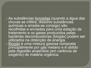  As   substâncias lixiviadas (quando a água das
  chuvas se infiltra, dissolve substâncias
  químicas e arrasta-as consigo) são
  recolhidas e enviadas para uma estação de
  tratamento e os gases produzidos pelas
  bactérias decompositoras (biogás) podem ser
  utilizados na obtenção de energia.
 Biogás é uma mistura gasosa composta
  principalmente por gás metano e é obtido
  pela digestão anaeróbia (em carência de
  oxigénio) de matéria orgânica.
 