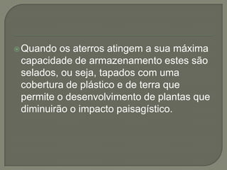  Quando  os aterros atingem a sua máxima
 capacidade de armazenamento estes são
 selados, ou seja, tapados com uma
 cobertura de plástico e de terra que
 permite o desenvolvimento de plantas que
 diminuirão o impacto paisagístico.
 