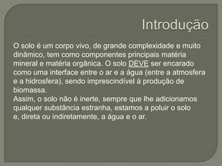 O solo é um corpo vivo, de grande complexidade e muito
dinâmico, tem como componentes principais matéria
mineral e matéria orgânica. O solo DEVE ser encarado
como uma interface entre o ar e a água (entre a atmosfera
e a hidrosfera), sendo imprescindível à produção de
biomassa.
Assim, o solo não é inerte, sempre que lhe adicionamos
qualquer substância estranha, estamos a poluir o solo
e, direta ou indiretamente, a água e o ar.
 