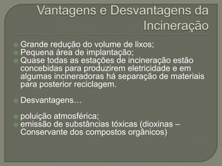    Grande redução do volume de lixos;
   Pequena área de implantação;
   Quase todas as estações de incineração estão
    concebidas para produzirem eletricidade e em
    algumas incineradoras há separação de materiais
    para posterior reciclagem.
   Desvantagens…
   poluição atmosférica;
   emissão de substâncias tóxicas (dioxinas –
    Conservante dos compostos orgânicos)
 