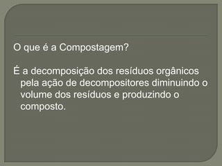 O que é a Compostagem?

É a decomposição dos resíduos orgânicos
 pela ação de decompositores diminuindo o
 volume dos resíduos e produzindo o
 composto.
 