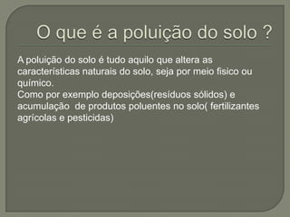 A poluição do solo é tudo aquilo que altera as
características naturais do solo, seja por meio fisico ou
químico.
Como por exemplo deposições(resíduos sólidos) e
acumulação de produtos poluentes no solo( fertilizantes
agrícolas e pesticidas)
 