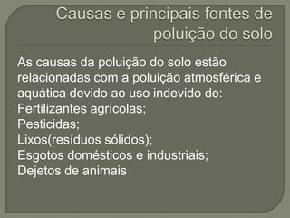 As causas da poluição do solo estão
relacionadas com a poluição atmosférica e
aquática devido ao uso indevido de:
Fertilizantes agrícolas;
Pesticidas;
Lixos(resíduos sólidos);
Esgotos domésticos e industriais;
Dejetos de animais
 