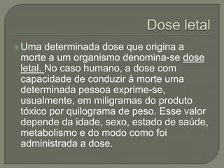  Uma   determinada dose que origina a
 morte a um organismo denomina-se dose
 letal. No caso humano, a dose com
 capacidade de conduzir à morte uma
 determinada pessoa exprime-se,
 usualmente, em miligramas do produto
 tóxico por quilograma de peso. Esse valor
 depende da idade, sexo, estado de saúde,
 metabolismo e do modo como foi
 administrada a dose.
 